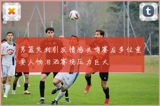男篮失利引发情感共鸣赛后多位重要人物泪洒赛场压力巨大