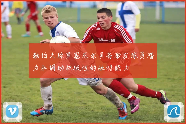 勒伯夫称罗塞尼尔具备激发球员潜力和调动积极性的独特能力