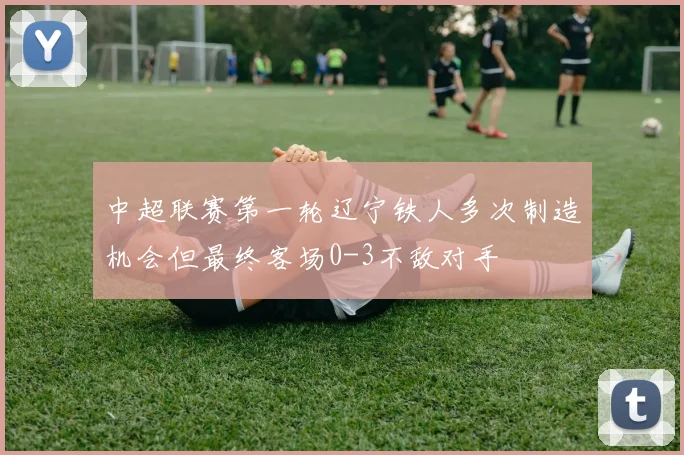 中超联赛第一轮辽宁铁人多次制造机会但最终客场0-3不敌对手