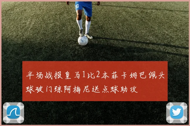 半场战报皇马1比2本菲卡姆巴佩头球破门琼阿梅尼送点球助攻