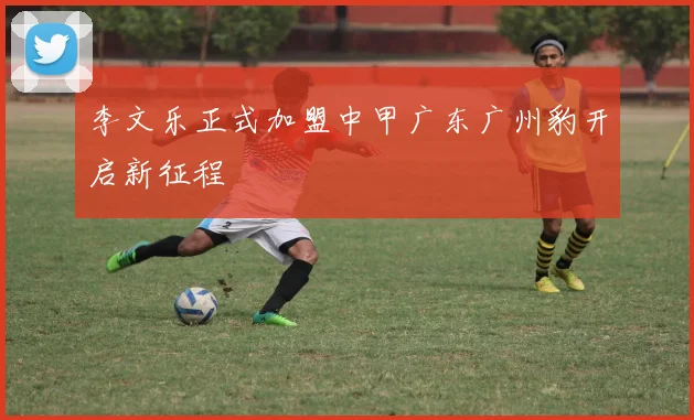 李文乐正式加盟中甲广东广州豹开启新征程
