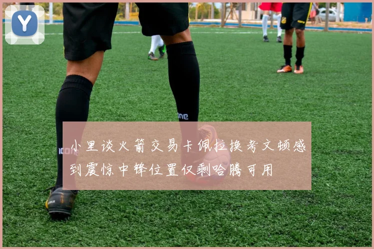 小里谈火箭交易卡佩拉换考文顿感到震惊中锋位置仅剩哈腾可用