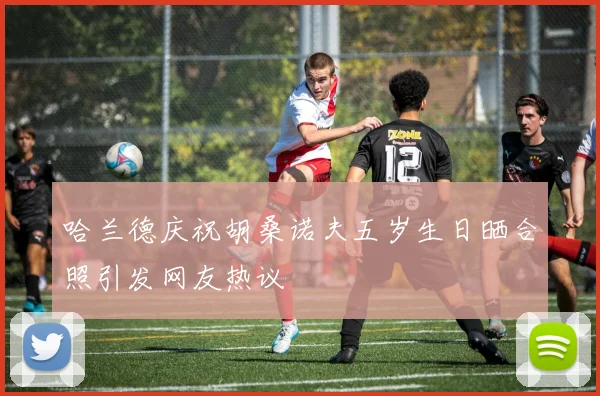 哈兰德庆祝胡桑诺夫五岁生日晒合照引发网友热议