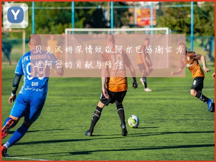 贝克汉姆深情致敬阿尔巴感谢你为迈阿密的贡献与陪伴