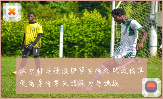 沃尔特马德谈伊萨克转会风波我享受高身价带来的压力与挑战