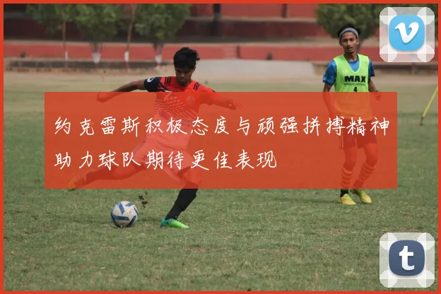 约克雷斯积极态度与顽强拼搏精神助力球队期待更佳表现