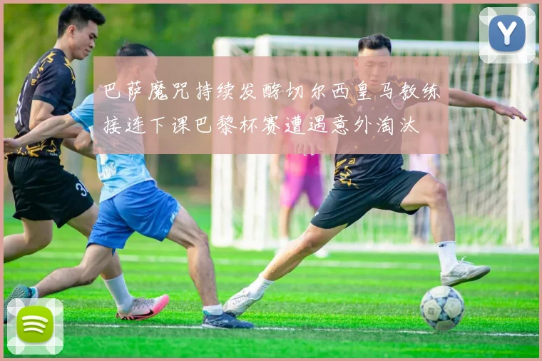 巴萨魔咒持续发酵切尔西皇马教练接连下课巴黎杯赛遭遇意外淘汰