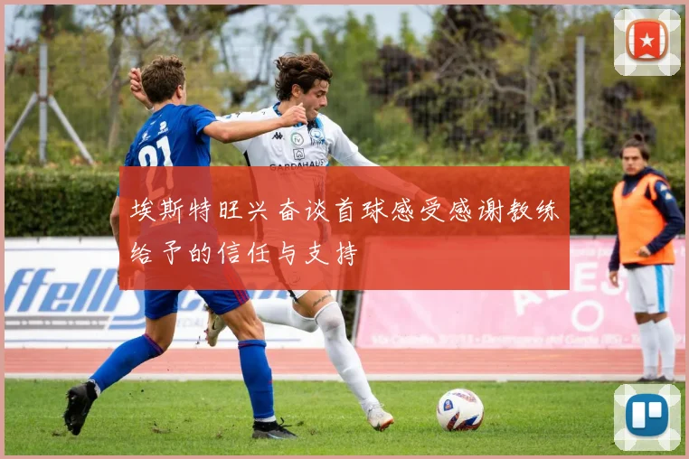 埃斯特旺兴奋谈首球感受感谢教练给予的信任与支持