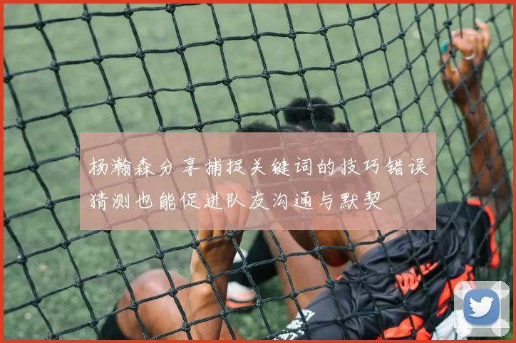杨瀚森分享捕捉关键词的技巧错误猜测也能促进队友沟通与默契