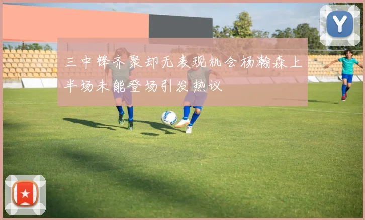三中锋齐聚却无表现机会杨瀚森上半场未能登场引发热议