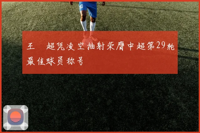 王燊超凭凌空抽射荣膺中超第29轮最佳球员称号