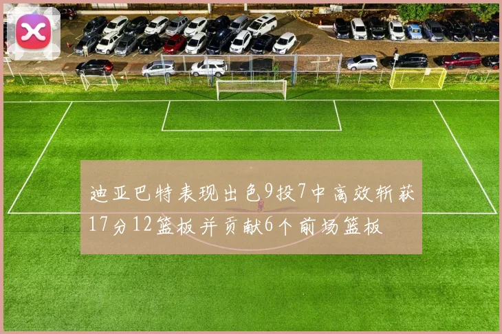 迪亚巴特表现出色9投7中高效斩获17分12篮板并贡献6个前场篮板