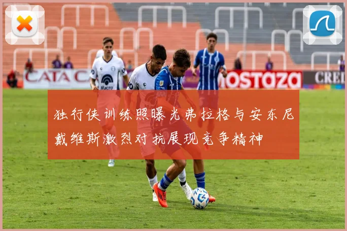 独行侠训练照曝光弗拉格与安东尼戴维斯激烈对抗展现竞争精神