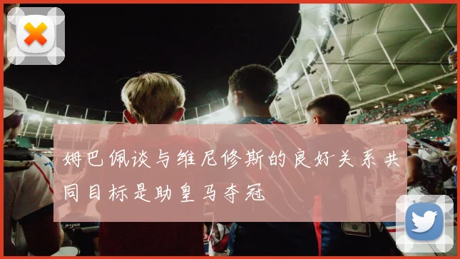 姆巴佩谈与维尼修斯的良好关系共同目标是助皇马夺冠