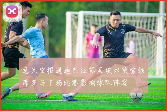意天空报道迪巴拉苏莱埃尔莫索缺席罗马下场比赛影响球队阵容