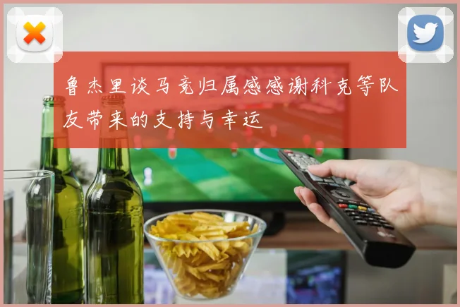 鲁杰里谈马竞归属感感谢科克等队友带来的支持与幸运