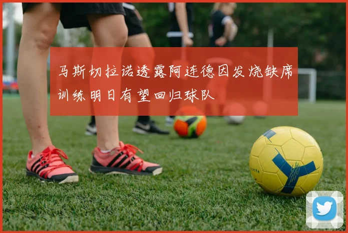 马斯切拉诺透露阿连德因发烧缺席训练明日有望回归球队