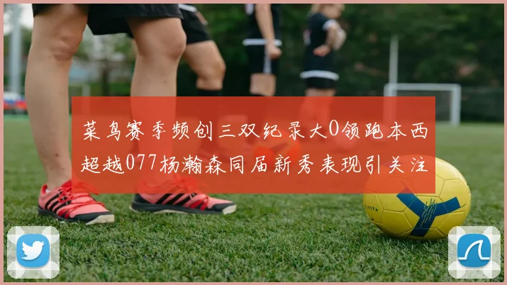 菜鸟赛季频创三双纪录大O领跑本西超越077杨瀚森同届新秀表现引关注