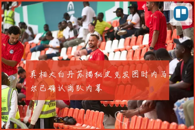 真相大白丹苏揭秘皮克发图时内马尔已确认离队内幕
