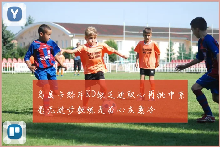 乌度卡怒斥KD缺乏进取心再批申京毫无进步教练是否心灰意冷