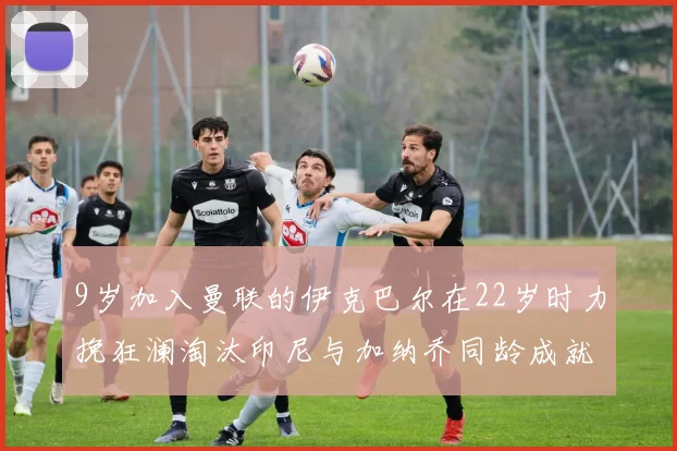 9岁加入曼联的伊克巴尔在22岁时力挽狂澜淘汰印尼与加纳乔同龄成就辉煌