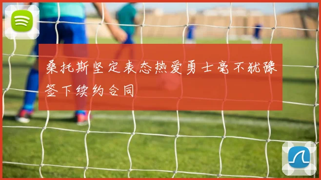 桑托斯坚定表态热爱勇士毫不犹豫签下续约合同