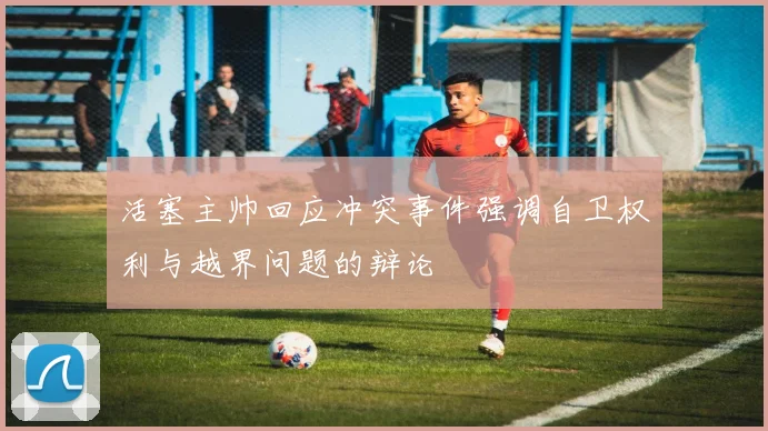 活塞主帅回应冲突事件强调自卫权利与越界问题的辩论