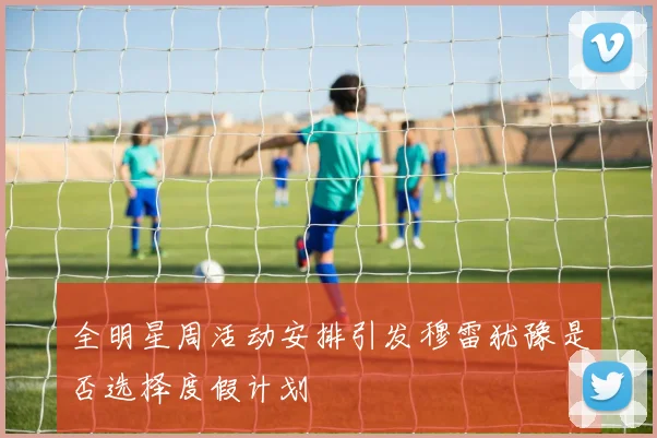 全明星周活动安排引发穆雷犹豫是否选择度假计划