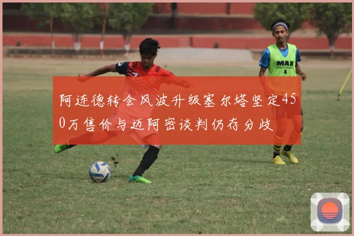 阿连德转会风波升级塞尔塔坚定450万售价与迈阿密谈判仍存分歧