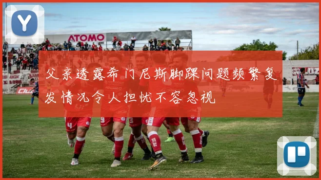 父亲透露希门尼斯脚踝问题频繁复发情况令人担忧不容忽视