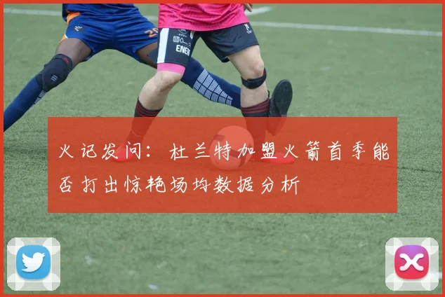 火记发问：杜兰特加盟火箭首季能否打出惊艳场均数据分析