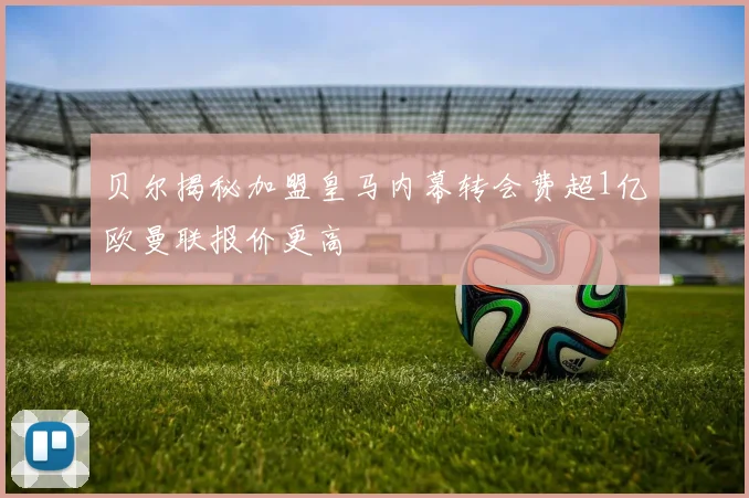 贝尔揭秘加盟皇马内幕转会费超1亿欧曼联报价更高