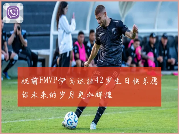 祝前FMVP伊戈达拉42岁生日快乐愿你未来的岁月更加辉煌
