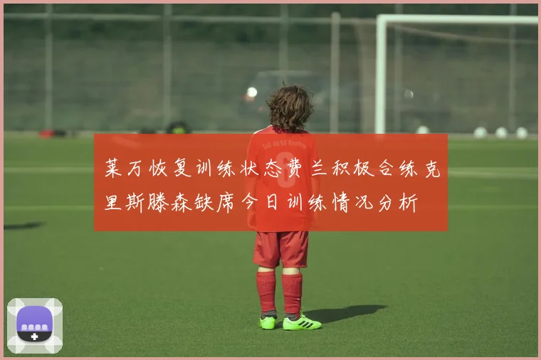 莱万恢复训练状态费兰积极合练克里斯滕森缺席今日训练情况分析