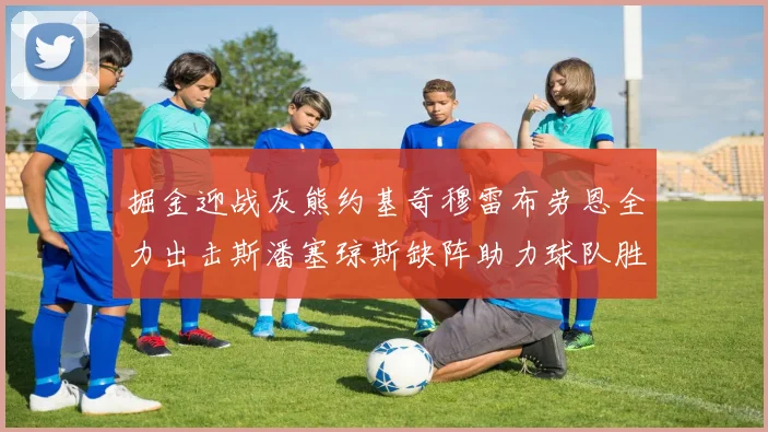 掘金迎战灰熊约基奇穆雷布劳恩全力出击斯潘塞琼斯缺阵助力球队胜算