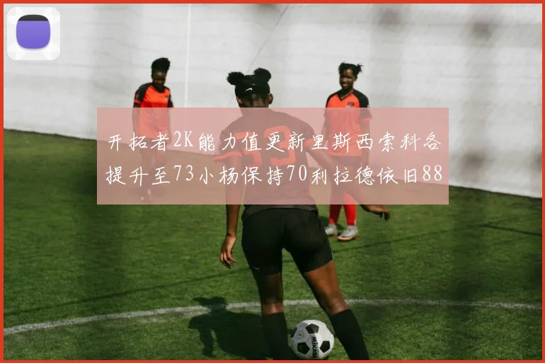 开拓者2K能力值更新里斯西索科各提升至73小杨保持70利拉德依旧88