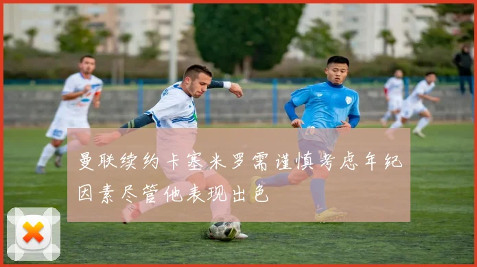 曼联续约卡塞米罗需谨慎考虑年纪因素尽管他表现出色