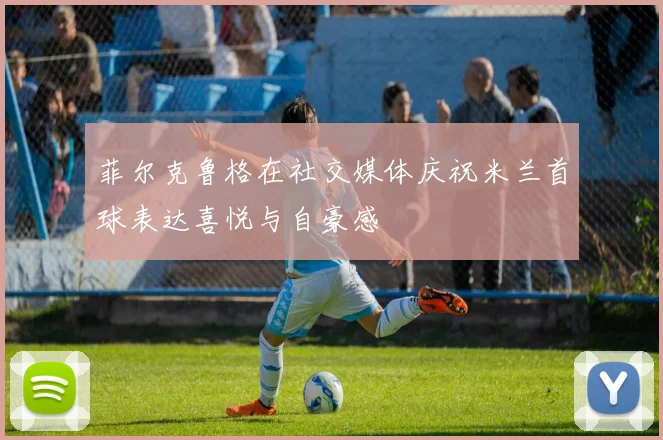 菲尔克鲁格在社交媒体庆祝米兰首球表达喜悦与自豪感