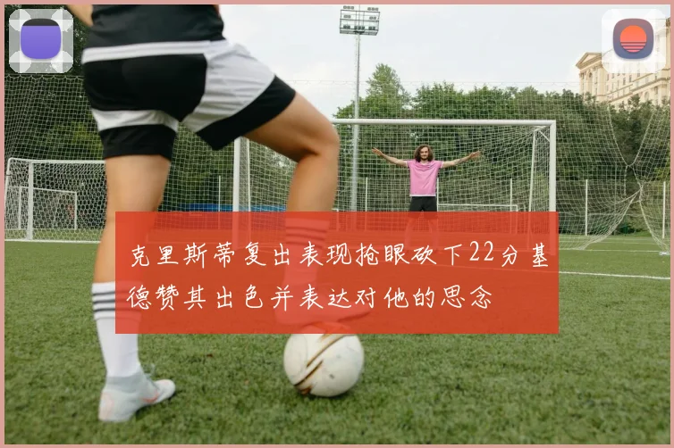 克里斯蒂复出表现抢眼砍下22分基德赞其出色并表达对他的思念