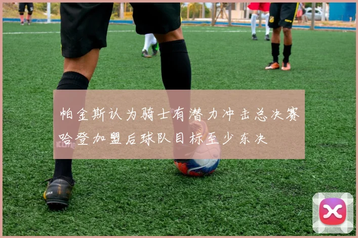 帕金斯认为骑士有潜力冲击总决赛哈登加盟后球队目标至少东决