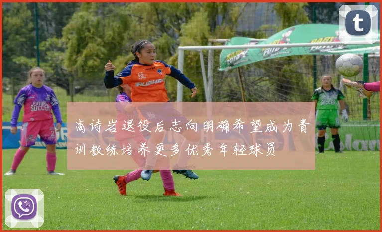 高诗岩退役后志向明确希望成为青训教练培养更多优秀年轻球员