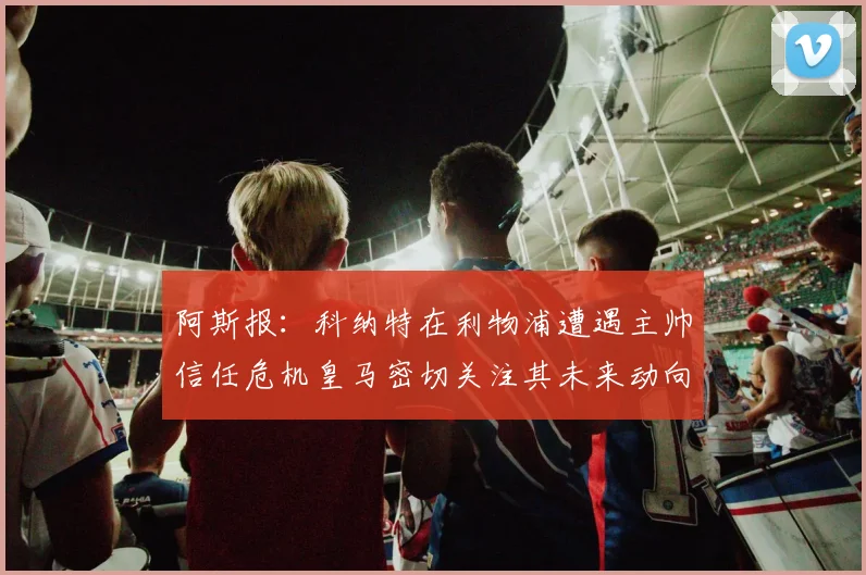 阿斯报：科纳特在利物浦遭遇主帅信任危机皇马密切关注其未来动向