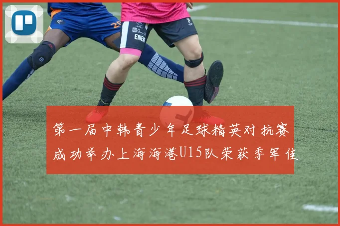 第一届中韩青少年足球精英对抗赛成功举办上海海港U15队荣获季军佳绩