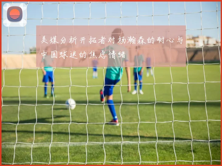 美媒分析开拓者对杨瀚森的耐心与中国球迷的焦虑情绪