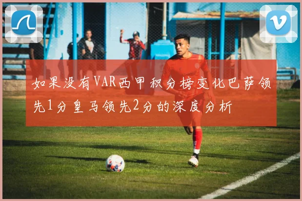 如果没有VAR西甲积分榜变化巴萨领先1分皇马领先2分的深度分析