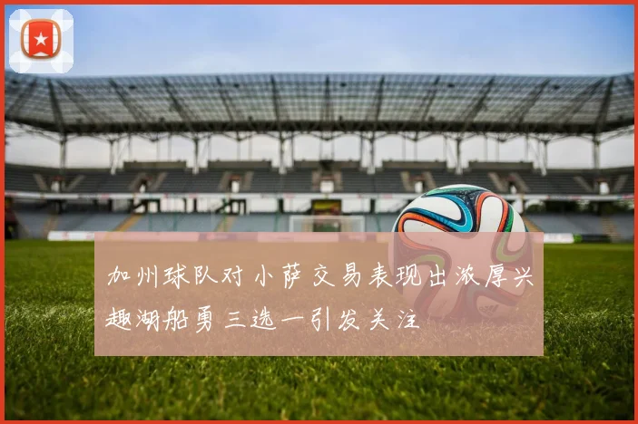 加州球队对小萨交易表现出浓厚兴趣湖船勇三选一引发关注